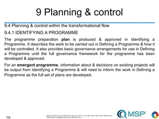 169
9 Planning & control
9.4 Planning & control within the transformational flow
9.4.1 IDENTIFYING A PROGRAMME
The programme preparation plan is produced & approved in Identifying a
Programme. It describes the work to be carried out in Defining a Programme & how it
will be controlled. It also provides basic governance arrangements for use in Defining
a Programme until the full governance framework for the programme has been
developed & approved.
For an emergent programme, information about & decisions on existing projects will
be output from Identifying a Programme & will need to inform the work in Defining a
Programme as the full set of plans are developed.
 