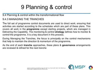 171
9 Planning & control
9.4 Planning & control within the transformational flow
9.4.3 MANAGING THE TRANCHES
The full set of programme control documents are used to direct work; ensuring that
activities are started according to the schedules which are part of these plans. This
covers all work in the programme except starting projects, which are managed in
Delivering the Capability. The monitoring & control strategy defines how to monitor &
control the programme. It is a key document in this process.
During Managing the Tranches, the focus is principally on the control mechanisms
that help to maintain the direction & momentum of the programme.
As the end of each tranche approaches, these plans & governance arrangements
are reviewed & refined for the next tranche
 