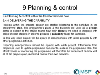 172
9 Planning & control
9.4 Planning & control within the transformational flow
9.4.4 DELIVERING THE CAPABILITY
Projects within the projects dossier are started according to the schedule in the
programme plan. The programme’s plans & the blueprint are used as a project
starts to explain to the project teams how their outputs will need to integrate with
those of other projects in order to produce a capability ready for transition.
In this way each project will be aware of dependencies with other projects & with
other programme activities.
Reporting arrangements should be agreed with each project. Information from
projects is used to update programme documents, such as the programme plan. The
effectiveness of monitoring the programme will therefore be dependent on how well
all of the projects plan, monitor & control their own activities.
 
