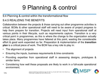 173
9 Planning & control
9.4 Planning & control within the transformational flow
9.4.5 REALIZING THE BENEFITS
Collaboration between the projects & those carrying out other programme activities is
critical. BCMs & other operational staff will need to be aware of project progress to
help them prepare for transition. Projects will need input from operational staff at
various points in their lifecycle, such as requirements capture. Transition is a very
critical point in programmes, as this is where the change to the organization actually
takes place. Many programmes have faltered at this point, wasting the considerable
effort & good work expended so far. Preparation & implementation of the transition
plan is a critical piece of work. The BCM has a key role to play in:
• The alignment of projects
• Ensuring the inputs, business requirements & time constraints
• Providing expertise from operational staff in assessing designs, prototypes &
similar items
• Considering how well these proposals are likely to work in a full-scale operational
environment.
 