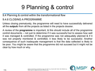 174
9 Planning & control
9.4 Planning & control within the transformational flow
9.4.6 CLOSING A PROGRAMME
Unless closing prematurely, the programme will need to have successfully delivered
all the outputs from all the projects as listed in the projects dossier.
A review of the programme is important, & this should include all of the programme
control documents – not just to determine if it was successful but to assess how well
it was managed & controlled. If the programme was not adequately planned & if it
was not properly monitored & controlled, it less likely to be successful. Another
consequence of such inadequate management is that the data collected is likely to
be poor. You might be aware that the programme did not succeed but it might not be
clear by how much or why.
 
