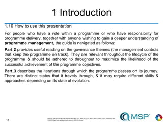 18
1 Introduction
1.10 How to use this presentation
For people who have a role within a programme or who have responsibility for
programme delivery, together with anyone wishing to gain a deeper understanding of
programme management, the guide is navigated as follows:
Part 2 provides useful reading on the governance themes (the management controls
that keep the programme on track). They are relevant throughout the lifecycle of the
programme & should be adhered to throughout to maximize the likelihood of the
successful achievement of the programme objectives.
Part 3 describes the iterations through which the programme passes on its journey.
There are distinct states that it travels through, & it may require different skills &
approaches depending on its state of evolution.
 
