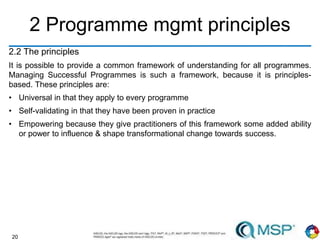 20
2 Programme mgmt principles
2.2 The principles
It is possible to provide a common framework of understanding for all programmes.
Managing Successful Programmes is such a framework, because it is principles-
based. These principles are:
• Universal in that they apply to every programme
• Self-validating in that they have been proven in practice
• Empowering because they give practitioners of this framework some added ability
or power to influence & shape transformational change towards success.
 