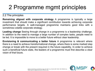 22
2 Programme mgmt principles
2.2 The principles
Remaining aligned with corporate strategy A programme is typically a large
investment that should make a significant contribution towards achieving corporate
performance targets. A well-managed programme maintains good links with a
sometimes-volatile corporate strategy.
Leading change Seeing through change in a programme is a leadership challenge.
In addition to the need to manage a large number of complex tasks, people need to
be led. It is impossible to move to a better future without clear leadership.
Envisioning & communicating a better future A programme is relevant where
there is a need to achieve transformational change, where there is some marked step
change or break with the present required in the future capability. In order to achieve
such a beneficial future state, the leaders of a programme must first describe a clear
vision of that future.
 