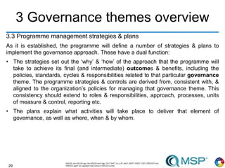 29
3 Governance themes overview
3.3 Programme management strategies & plans
As it is established, the programme will define a number of strategies & plans to
implement the governance approach. These have a dual function:
• The strategies set out the ‘why’ & ‘how’ of the approach that the programme will
take to achieve its final (and intermediate) outcomes & benefits, including the
policies, standards, cycles & responsibilities related to that particular governance
theme. The programme strategies & controls are derived from, consistent with, &
aligned to the organization’s policies for managing that governance theme. This
consistency should extend to roles & responsibilities, approach, processes, units
of measure & control, reporting etc.
• The plans explain what activities will take place to deliver that element of
governance, as well as where, when & by whom.
 