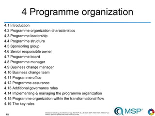 40
4 Programme organization
4.1 Introduction
4.2 Programme organization characteristics
4.3 Programme leadership
4.4 Programme structure
4.5 Sponsoring group
4.6 Senior responsible owner
4.7 Programme board
4.8 Programme manager
4.9 Business change manager
4.10 Business change team
4.11 Programme office
4.12 Programme assurance
4.13 Additional governance roles
4.14 Implementing & managing the programme organization
4.15 Programme organization within the transformational flow
4.16 The key roles
 