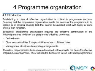 41
4 Programme organization
4.1 Introduction
Establishing a clear & effective organization is critical to programme success.
Ensuring that the programme organization meets the needs of the programme in its
context is an initial & ongoing task that cannot be avoided, dealt with lightly or done
once & then forgotten.
Successful programme organization requires the effective combination of the
following features to deliver the programme’s desired outcomes:
• Defined roles
• Clear accountabilities & responsibilities of each of these roles
• Management structures & reporting arrangements.
The roles, responsibilities & structures discussed below provide the basis for effective
programme management. They will need to be tailored to suit individual programmes.
 