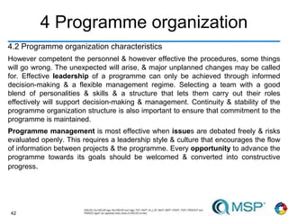 42
4 Programme organization
4.2 Programme organization characteristics
However competent the personnel & however effective the procedures, some things
will go wrong. The unexpected will arise, & major unplanned changes may be called
for. Effective leadership of a programme can only be achieved through informed
decision-making & a flexible management regime. Selecting a team with a good
blend of personalities & skills & a structure that lets them carry out their roles
effectively will support decision-making & management. Continuity & stability of the
programme organization structure is also important to ensure that commitment to the
programme is maintained.
Programme management is most effective when issues are debated freely & risks
evaluated openly. This requires a leadership style & culture that encourages the flow
of information between projects & the programme. Every opportunity to advance the
programme towards its goals should be welcomed & converted into constructive
progress.
 