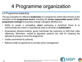 43
4 Programme organization
4.3 Programme leadership
The key principles for effective leadership of a programme (which fall primarily to the
members of the programme board, including the senior responsible owner (SRO),
programme manager & business change managers (BCMs)) are:
• Ability to create a compelling vision portraying a beneficial future & to
communicate this future in inspirational ways to all kinds of stakeholders
• Empowered decision-making, giving individuals the autonomy to fulfil their roles
effectively. Motivation, reward & appraisal systems are vital for fostering the
attitudes & energy to drive the programme
• Visible commitment & authority
• Relevant skills & experience to provide active management
 