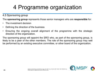 45
4 Programme organization
4.5 Sponsoring group
The sponsoring group represents those senior managers who are responsible for:
• The investment decision
• Defining the direction of the business
• Ensuring the ongoing overall alignment of the programme with the strategic
direction of the organization.
The sponsoring group will appoint the SRO who, as part of the sponsoring group, is
likely to be a peer of the other members. The role of the sponsoring group may well
be performed by an existing executive committee, or other board of the organization.
 