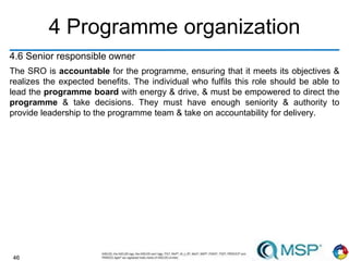 46
4 Programme organization
4.6 Senior responsible owner
The SRO is accountable for the programme, ensuring that it meets its objectives &
realizes the expected benefits. The individual who fulfils this role should be able to
lead the programme board with energy & drive, & must be empowered to direct the
programme & take decisions. They must have enough seniority & authority to
provide leadership to the programme team & take on accountability for delivery.
 