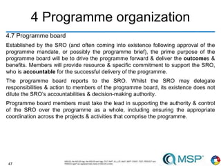 47
4 Programme organization
4.7 Programme board
Established by the SRO (and often coming into existence following approval of the
programme mandate, or possibly the programme brief), the prime purpose of the
programme board will be to drive the programme forward & deliver the outcomes &
benefits. Members will provide resource & specific commitment to support the SRO,
who is accountable for the successful delivery of the programme.
The programme board reports to the SRO. Whilst the SRO may delegate
responsibilities & action to members of the programme board, its existence does not
dilute the SRO’s accountabilities & decision-making authority.
Programme board members must take the lead in supporting the authority & control
of the SRO over the programme as a whole, including ensuring the appropriate
coordination across the projects & activities that comprise the programme.
 