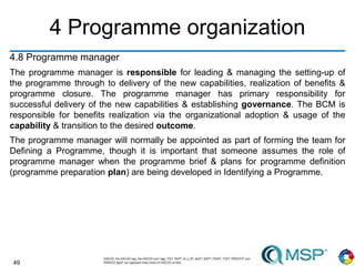 49
4 Programme organization
4.8 Programme manager
The programme manager is responsible for leading & managing the setting-up of
the programme through to delivery of the new capabilities, realization of benefits &
programme closure. The programme manager has primary responsibility for
successful delivery of the new capabilities & establishing governance. The BCM is
responsible for benefits realization via the organizational adoption & usage of the
capability & transition to the desired outcome.
The programme manager will normally be appointed as part of forming the team for
Defining a Programme, though it is important that someone assumes the role of
programme manager when the programme brief & plans for programme definition
(programme preparation plan) are being developed in Identifying a Programme.
 