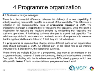 50
4 Programme organization
4.9 Business change manager
There is a fundamental difference between the delivery of a new capability &
actually realizing measurable benefits as a result of that capability. This difference is
reflected in the complementary roles of programme manager & BCM. The
programme manager is responsible for delivering the capability, while the BCM is
responsible for realizing the resultant benefits by embedding that capability into
business operations, & facilitating business changes to exploit that capability. The
individuals appointed to each role must be able to work in close partnership to ensure
that the right capabilities are delivered & that they are put to best use.
If a programme is implementing change across different parts of an organization,
each should nominate a BCM. An integral part of the BCM role is an intimate
knowledge of, & credibility in, the operational business.
Where there are multiple BCMs on a programme, they may all be members of the
programme board; however, if there are too many, the board may become unwieldy.
One option for dealing with this is to have separate BCM steering groups which deal
with specific issues & have representation at programme board level.
 
