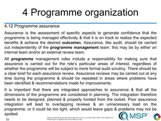 53
4 Programme organization
4.12 Programme assurance
Assurance is the assessment of specific aspects to generate confidence that the
programme is being managed effectively & that it is on track to realize the expected
benefits & achieve the desired outcomes. Assurance, like audit, should be carried
out independently of the programme management team; this may be by either an
internal team and/or an external review team.
All programme management roles include a responsibility for making sure that
assurance is carried out for the role’s particular areas of interest, regardless of
whether the programme will be subject to more formal audit scrutiny. There should be
a clear brief for each assurance review. Assurance reviews may be carried out at any
time during the programme & should be repeated in areas where problems have
been identified & recommendations made for improvements.
It is important that there are integrated approaches to assurance & that all the
dimensions of the programme are considered in planning. The integration therefore
needs to be designed, planned & properly funded from the outset. Poor assurance
integration will lead to overlapping reviews & an unnecessary load on the
programme; or it could be too light, which would leave gaps & problems may not be
spotted
 