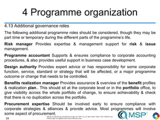 54
4 Programme organization
4.13 Additional governance roles
The following additional programme roles should be considered, though they may be
part time or temporary during the different parts of the programme’s life.
Risk manager Provides expertise & management support for risk & issue
management.
Programme accountant Supports & ensures compliance to corporate accounting
procedures, & also provides useful support in business case development.
Design authority Provides expert advice or has responsibility for some corporate
function, service, standard or strategy that will be affected, or a major programme
outcome or change that needs to be controlled.
Benefits realization manager Provides assurance & overview of the benefit profiles
& realization plan.. This should sit at the corporate level or in the portfolio office, to
give visibility across the whole portfolio of change, to ensure achievability & check
that there is no duplication across the portfolio.
Procurement expertise Should be involved early to ensure compliance with
corporate strategies & alliances & provide advice. Most programmes will involve
some aspect of procurement.
 
