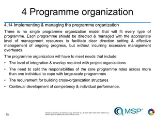 55
4 Programme organization
4.14 Implementing & managing the programme organization
There is no single programme organization model that will fit every type of
programme. Each programme should be directed & managed with the appropriate
level of management resources to facilitate clear direction setting & effective
management of ongoing progress, but without incurring excessive management
overheads.
The programme organization will have to meet needs that include:
• The level of integration & overlap required with project organizations
• The need to split the responsibilities of the core programme roles across more
than one individual to cope with large-scale programmes
• The requirement for building cross-organization structures
• Continual development of competency & individual performance.
 