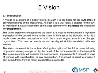 62
5 Vision
5.1 Introduction
A vision is a picture of a better future. In MSP it is the basis for the outcomes &
delivered benefits of the programme. As such it is a vital focus & enabler for the buy-
in, motivation & activity alignment of the large community of stakeholders involved in
any programme.
The vision statement encapsulates the vision & is used to communicate a high-level
impression of the desired future ‘to-be’ state, in contrast to the blueprint, which is a
much more detailed description of both the current organization & the changed
organization. The two documents should be aligned & fully consistent with one
another.
The vision statement is the outward-facing description of the future state following
programme delivery (supported by the detail of the to-be elements of the blueprint).
The vision statement will describe the new services, improvements & innovative ways
of working with stakeholders, or any combination, & it should be used to engage &
gain commitment from as many stakeholders as possible.
 