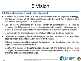 63
5 Vision
5.2 Characteristics of a good vision statement
• Is written as a future state. It is not to be confused with an objective, strategy,
intention or mission, all of which could begin with the word ‘To’. Instead, it is a
snapshot of the organization in the future.
• Can be easily understood by a wide variety of stakeholders; it is easy to
communicate. This means it does not use jargon understood by only one group. It
is clear in the vision statement how this better future is different from the present.
• Is written with the broadest groupings of stakeholders as the target audience.
• Describes a compelling future that engages the heart as well as the head. This
does not mean it is emotional, but nor is it dry & factual.
• Sets out the current reality as part of the justification for the change – i.e. why the
organization cannot stay where it is.
• Matches the degree of transformation change with the boldness of the vision
conveyed. Vision statements should motivate everyone & need to do justice to the
challenge of transformational change.
 