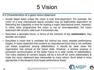 64
5 Vision
5.2 Characteristics of a good vision statement
• Avoids target dates unless the vision is truly time-dependent. For example, the
vision of a new international sports complex may be legitimately dependent on
Delivering the Capability in time for hosting a major international event. However,
in many other programmes the vision is not so time-dependent; the vision
statement still remains valid even if timescales slip.
• Describes a desirable future, in terms of the interests of key stakeholders. Key
benefits are implicit.
• Describes a vision that is verifiable but without too many detailed performance
targets. A vision statement that contains an inspirational future that is not verifiable
can breed scepticism among stakeholders. It should be clear when the
organization has arrived at the future state. However, a primary purpose is
consistent communication of the better future to a wide variety of stakeholders.
Too many statistics & numeric targets will be a turn-off for some stakeholders &
make the vision statement less memorable to many others. Such detail is more
appropriate in the blueprint & its target performance levels.
 