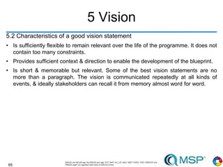 65
5 Vision
5.2 Characteristics of a good vision statement
• Is sufficiently flexible to remain relevant over the life of the programme. It does not
contain too many constraints.
• Provides sufficient context & direction to enable the development of the blueprint.
• Is short & memorable but relevant. Some of the best vision statements are no
more than a paragraph. The vision is communicated repeatedly at all kinds of
events, & ideally stakeholders can recall it from memory almost word for word.
 