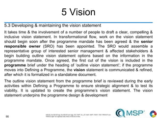66
5 Vision
5.3 Developing & maintaining the vision statement
It takes time & the involvement of a number of people to draft a clear, compelling &
inclusive vision statement. In transformational flow, work on the vision statement
should begin soon after the programme mandate has been agreed & the senior
responsible owner (SRO) has been appointed. The SRO would assemble a
representative group of interested senior management & affected stakeholders &
begin building outline vision statement options based on the information in the
programme mandate. Once agreed, the first cut of the vision is included in the
programme brief under the heading of ‘outline vision statement’; if the programme
moves into Defining a Programme, the vision statement is communicated & refined,
after which it is formalized in a standalone document.
The outline vision statement from the programme brief is reviewed during the early
activities within Defining a Programme to ensure strategic alignment & to test its
viability. It is updated to create the programme’s vision statement. The vision
statement underpins the programme design & development
 