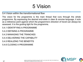 67
5 Vision
5.4 Vision within the transformational flow
The vision for the programme is the main thread that runs through the whole
programme. By expressing the desired end-state in clear & concise language, it acts
as a reference point against which the programme’s direction of travel can always be
assessed. It is the guiding light for the programme.
5.4.1 IDENTIFYING A PROGRAMME
5.4.2 DEFINING A PROGRAMME
5.4.3 MANAGING THE TRANCHES
5.4.4 DELIVERING THE CAPABILITY
5.4.5 REALIZING THE BENEFITS
5.4.6 CLOSING A PROGRAMME
 