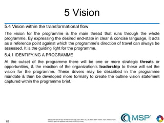 68
5 Vision
5.4 Vision within the transformational flow
The vision for the programme is the main thread that runs through the whole
programme. By expressing the desired end-state in clear & concise language, it acts
as a reference point against which the programme’s direction of travel can always be
assessed. It is the guiding light for the programme.
5.4.1 IDENTIFYING A PROGRAMME
At the outset of the programme there will be one or more strategic threats or
opportunities, & the reaction of the organization’s leadership to these will set the
vision for the programme. These drivers may be described in the programme
mandate & then be developed more formally to create the outline vision statement
captured within the programme brief.
 