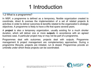 7
1 Introduction
1.2 What is a programme?
In MSP, a programme is defined as a temporary, flexible organization created to
coordinate, direct & oversee the implementation of a set of related projects &
activities in order to deliver outcomes & benefits related to the organization’s strategic
objectives. A programme is likely to have a life that spans several years.
A project is also a temporary organization, usually existing for a much shorter
duration, which will deliver one or more outputs in accordance with an agreed
business case. A particular project may or may not be part of a programme.
Programmes deal with outcomes; projects deal with outputs. Programme
management & project management are complementary approaches. During a
programme lifecycle, projects are initiated, run & closed. Programmes provide an
umbrella under which these projects can be coordinated.
 