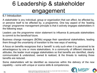 76
6 Leadership & stakeholder
engagement
6.1 Introduction
A stakeholder is any individual, group or organization that can affect, be affected by,
or perceive itself to be affected by, a programme. One key aspect of the ‘leading
change’ programme management principle is that it actively engages stakeholders in
the following ways:
Leaders use the programme vision statement to influence & persuade stakeholders
to commit to the beneficial future.
Business change managers (BCMs) engage their operational stakeholders, leading
them through the uncertainty of transition to the new ways of working.
A focus on benefits recognizes that a ‘benefit’ is only such when it is perceived to be
advantageous by one or more stakeholders. In a community of different interests &
attitudes, the leader must engage stakeholders so that benefits are identified, clearly
communicated & understood, owned & realized, & the threats to realizing those
benefits are reduced.
Some stakeholders will be identified as resources within the delivery of the new
capability – some with unique or scarce skills & competencies.
 