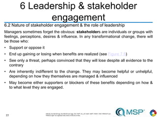 77
6 Leadership & stakeholder
engagement
6.2 Nature of stakeholder engagement & the role of leadership
Managers sometimes forget the obvious: stakeholders are individuals or groups with
feelings, perceptions, desires & influence. In any transformational change, there will
be those who:
• Support or oppose it
• End up gaining or losing when benefits are realized (see Figure 7.5)
• See only a threat, perhaps convinced that they will lose despite all evidence to the
contrary
• Are inherently indifferent to the change. They may become helpful or unhelpful,
depending on how they themselves are managed & influenced
• May become either supporters or blockers of these benefits depending on how &
to what level they are engaged.
 
