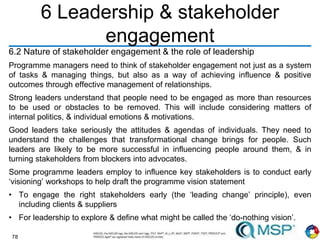 78
6 Leadership & stakeholder
engagement
6.2 Nature of stakeholder engagement & the role of leadership
Programme managers need to think of stakeholder engagement not just as a system
of tasks & managing things, but also as a way of achieving influence & positive
outcomes through effective management of relationships.
Strong leaders understand that people need to be engaged as more than resources
to be used or obstacles to be removed. This will include considering matters of
internal politics, & individual emotions & motivations.
Good leaders take seriously the attitudes & agendas of individuals. They need to
understand the challenges that transformational change brings for people. Such
leaders are likely to be more successful in influencing people around them, & in
turning stakeholders from blockers into advocates.
Some programme leaders employ to influence key stakeholders is to conduct early
‘visioning’ workshops to help draft the programme vision statement
• To engage the right stakeholders early (the ‘leading change’ principle), even
including clients & suppliers
• For leadership to explore & define what might be called the ‘do-nothing vision’.
 