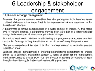 80
6 Leadership & stakeholder
engagement
6.4 Business change management
Business change management considers how change happens in its broadest sense
– within individuals, within teams & within the organization – & how people can be led
through such change.
A programme is always commissioned in a wider context of change. At this macro
level of viewing change, a programme may be seen as a part of a larger strategic
change initiative or part of a corporate portfolio of change.
At a micro level, each individual is affected by the programme & experiences their
own cycle of change as they transition from the old way of doing things to the new.
Change is everywhere & iterative: it is often best represented as a circular process
rather than linear.
Business change management & ensuring organizational commitment to change
should be a dominant programme concern & focus of action for the management
team. In response to this, a BCM must be effective in leading an operational team
through a transition cycle that embeds new working practices.
 