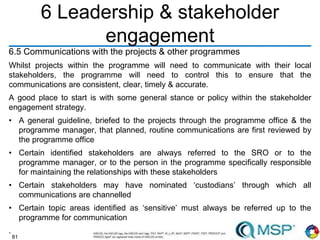 81
6 Leadership & stakeholder
engagement
6.5 Communications with the projects & other programmes
Whilst projects within the programme will need to communicate with their local
stakeholders, the programme will need to control this to ensure that the
communications are consistent, clear, timely & accurate.
A good place to start is with some general stance or policy within the stakeholder
engagement strategy.
• A general guideline, briefed to the projects through the programme office & the
programme manager, that planned, routine communications are first reviewed by
the programme office
• Certain identified stakeholders are always referred to the SRO or to the
programme manager, or to the person in the programme specifically responsible
for maintaining the relationships with these stakeholders
• Certain stakeholders may have nominated ‘custodians’ through which all
communications are channelled
• Certain topic areas identified as ‘sensitive’ must always be referred up to the
programme for communication
.
 
