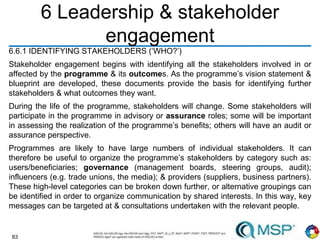 83
6 Leadership & stakeholder
engagement
6.6.1 IDENTIFYING STAKEHOLDERS (‘WHO?’)
Stakeholder engagement begins with identifying all the stakeholders involved in or
affected by the programme & its outcomes. As the programme’s vision statement &
blueprint are developed, these documents provide the basis for identifying further
stakeholders & what outcomes they want.
During the life of the programme, stakeholders will change. Some stakeholders will
participate in the programme in advisory or assurance roles; some will be important
in assessing the realization of the programme’s benefits; others will have an audit or
assurance perspective.
Programmes are likely to have large numbers of individual stakeholders. It can
therefore be useful to organize the programme’s stakeholders by category such as:
users/beneficiaries; governance (management boards, steering groups, audit);
influencers (e.g. trade unions, the media); & providers (suppliers, business partners).
These high-level categories can be broken down further, or alternative groupings can
be identified in order to organize communication by shared interests. In this way, key
messages can be targeted at & consultations undertaken with the relevant people.
 