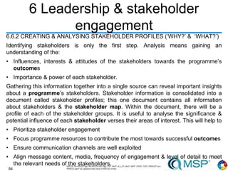 84
6 Leadership & stakeholder
engagement
6.6.2 CREATING & ANALYSING STAKEHOLDER PROFILES (‘WHY?’ & ‘WHAT?’)
Identifying stakeholders is only the first step. Analysis means gaining an
understanding of the:
• Influences, interests & attitudes of the stakeholders towards the programme’s
outcomes
• Importance & power of each stakeholder.
Gathering this information together into a single source can reveal important insights
about a programme’s stakeholders. Stakeholder information is consolidated into a
document called stakeholder profiles; this one document contains all information
about stakeholders & the stakeholder map. Within the document, there will be a
profile of each of the stakeholder groups. It is useful to analyse the significance &
potential influence of each stakeholder verses their areas of interest. This will help to
• Prioritize stakeholder engagement
• Focus programme resources to contribute the most towards successful outcomes
• Ensure communication channels are well exploited
• Align message content, media, frequency of engagement & level of detail to meet
the relevant needs of the stakeholders.
 