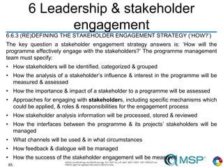 85
6 Leadership & stakeholder
engagement
6.6.3 (RE)DEFINING THE STAKEHOLDER ENGAGEMENT STRATEGY (‘HOW?’)
The key question a stakeholder engagement strategy answers is: ‘How will the
programme effectively engage with the stakeholders?’ The programme management
team must specify:
• How stakeholders will be identified, categorized & grouped
• How the analysis of a stakeholder’s influence & interest in the programme will be
measured & assessed
• How the importance & impact of a stakeholder to a programme will be assessed
• Approaches for engaging with stakeholders, including specific mechanisms which
could be applied, & roles & responsibilities for the engagement process
• How stakeholder analysis information will be processed, stored & reviewed
• How the interfaces between the programme & its projects’ stakeholders will be
managed
• What channels will be used & in what circumstances
• How feedback & dialogue will be managed
• How the success of the stakeholder engagement will be measured
 