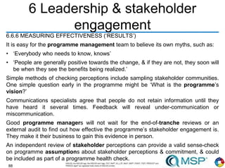 88
6 Leadership & stakeholder
engagement
6.6.6 MEASURING EFFECTIVENESS (‘RESULTS’)
It is easy for the programme management team to believe its own myths, such as:
• ‘Everybody who needs to know, knows’
• ‘People are generally positive towards the change, & if they are not, they soon will
be when they see the benefits being realized.’
Simple methods of checking perceptions include sampling stakeholder communities.
One simple question early in the programme might be ‘What is the programme’s
vision?’
Communications specialists agree that people do not retain information until they
have heard it several times. Feedback will reveal under-communication or
miscommunication.
Good programme managers will not wait for the end-of-tranche reviews or an
external audit to find out how effective the programme’s stakeholder engagement is.
They make it their business to gain this evidence in person.
An independent review of stakeholder perceptions can provide a valid sense-check
on programme assumptions about stakeholder perceptions & commitment, & could
be included as part of a programme health check.
 