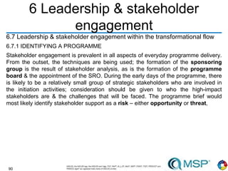 90
6 Leadership & stakeholder
engagement
6.7 Leadership & stakeholder engagement within the transformational flow
6.7.1 IDENTIFYING A PROGRAMME
Stakeholder engagement is prevalent in all aspects of everyday programme delivery.
From the outset, the techniques are being used; the formation of the sponsoring
group is the result of stakeholder analysis, as is the formation of the programme
board & the appointment of the SRO. During the early days of the programme, there
is likely to be a relatively small group of strategic stakeholders who are involved in
the initiation activities; consideration should be given to who the high-impact
stakeholders are & the challenges that will be faced. The programme brief would
most likely identify stakeholder support as a risk – either opportunity or threat,
 