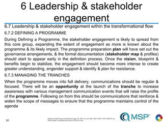 91
6 Leadership & stakeholder
engagement
6.7 Leadership & stakeholder engagement within the transformational flow
6.7.2 DEFINING A PROGRAMME
During Defining a Programme, the stakeholder engagement is likely to spread from
this core group, expanding the extent of engagement as more is known about the
programme & its likely impact. The programme preparation plan will have set out the
governance arrangements, & the formal documentation (stakeholder map & profiles)
should start to appear early in the definition process. Once the vision, blueprint &
benefits begin to stabilize, the engagement should become more intense to create
greater understanding, engender support & identify & plan for resistance.
6.7.3 MANAGING THE TRANCHES
When the programme moves into full delivery, communications should be regular &
focused. There will be an opportunity at the launch of the tranche to increase
awareness with various management communication events that will raise the profile
of the programme. Following on from this should be communications that reinforce &
widen the scope of messages to ensure that the programme maintains control of the
agenda
 