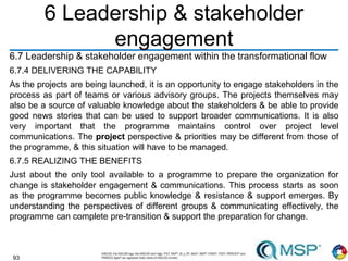 93
6 Leadership & stakeholder
engagement
6.7 Leadership & stakeholder engagement within the transformational flow
6.7.4 DELIVERING THE CAPABILITY
As the projects are being launched, it is an opportunity to engage stakeholders in the
process as part of teams or various advisory groups. The projects themselves may
also be a source of valuable knowledge about the stakeholders & be able to provide
good news stories that can be used to support broader communications. It is also
very important that the programme maintains control over project level
communications. The project perspective & priorities may be different from those of
the programme, & this situation will have to be managed.
6.7.5 REALIZING THE BENEFITS
Just about the only tool available to a programme to prepare the organization for
change is stakeholder engagement & communications. This process starts as soon
as the programme becomes public knowledge & resistance & support emerges. By
understanding the perspectives of different groups & communicating effectively, the
programme can complete pre-transition & support the preparation for change.
 