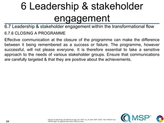 94
6 Leadership & stakeholder
engagement
6.7 Leadership & stakeholder engagement within the transformational flow
6.7.6 CLOSING A PROGRAMME
Effective communication at the closure of the programme can make the difference
between it being remembered as a success or failure. The programme, however
successful, will not please everyone. It is therefore essential to take a sensitive
approach to the needs of various stakeholder groups. Ensure that communications
are carefully targeted & that they are positive about the achievements.
 