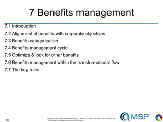 99
7 Benefits management
7.1 Introduction
7.2 Alignment of benefits with corporate objectives
7.3 Benefits categorization
7.4 Benefits management cycle
7.5 Optimize & look for other benefits
7.6 Benefits management within the transformational flow
7.7 The key roles
 
