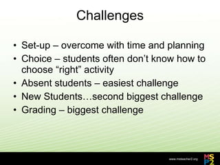 Challenges Set-up – overcome with time and planning Choice – students often don’t know how to choose “right” activity Absent students – easiest challenge New Students…second biggest challenge Grading – biggest challenge 