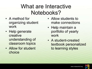 What are Interactive Notebooks? A method for organizing student work Help generate creative understanding of classroom topics Allow for student choice Allow students to make connections Help maintain a portfolio of yearly work A student-created textbook personalized to learning styles 