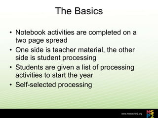 The Basics Notebook activities are completed on a two page spread One side is teacher material, the other side is student processing Students are given a list of processing activities to start the year Self-selected processing 
