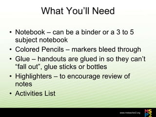 What You’ll Need Notebook – can be a binder or a 3 to 5 subject notebook Colored Pencils – markers bleed through Glue – handouts are glued in so they can’t “fall out”, glue sticks or bottles Highlighters – to encourage review of notes Activities List 