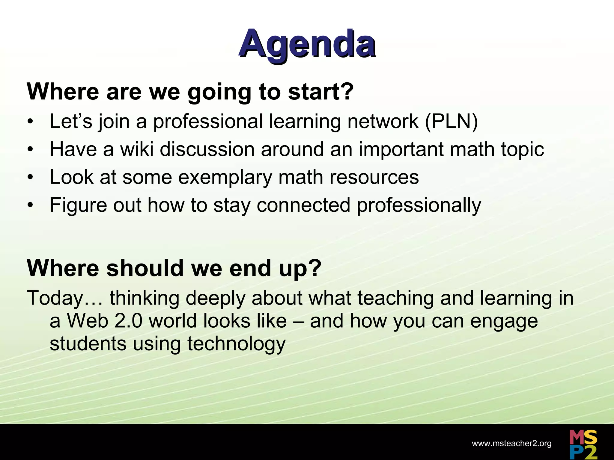 Agenda Where are we going to start?  Let’s join a professional learning network (PLN) Have a wiki discussion around an important math topic Look at some exemplary math resources Figure out how to stay connected professionally Where should we end up? Today… thinking deeply about what teaching and learning in a Web 2.0 world looks like – and how you can engage students using technology 