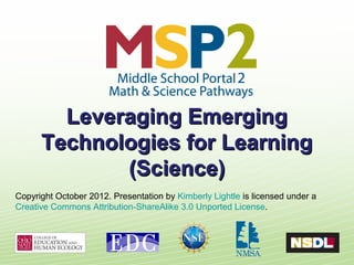 Leveraging Emerging
      Technologies for Learning
             (Science)
Copyright October 2012. Presentation by Kimberly Lightle is licensed under a
Creative Commons Attribution-ShareAlike 3.0 Unported License.
 
