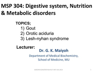 MSP 304: Digestive system, Nutrition
& Metabolic disorders
Dr. G. K. Maiyoh
Department of Medical Biochemistry,
School of Medicine, MU
1GKM/MUSOM/MSP304:NUT.MET.DIS.2014
Lecturer:
TOPICS;
1) Gout
2) Orotic aciduria
3) Lesh-nyhan syndrome
 
